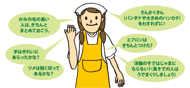 かみの毛の長い人は、きちんとまとめておこう。さんかくきんをわすれずに！手はきれいにあらったかな？ツメは短く切ってあるかな？エプロンはきちんとつけた？洋服のそではじゃまにならない？