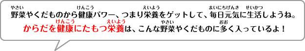 野菜やくだものから健康パワー、つまり栄養をゲットして、毎日元気に生活しようね。からだを健康にたもつ栄養は、こんな野菜やくだものに多く入っているよ！